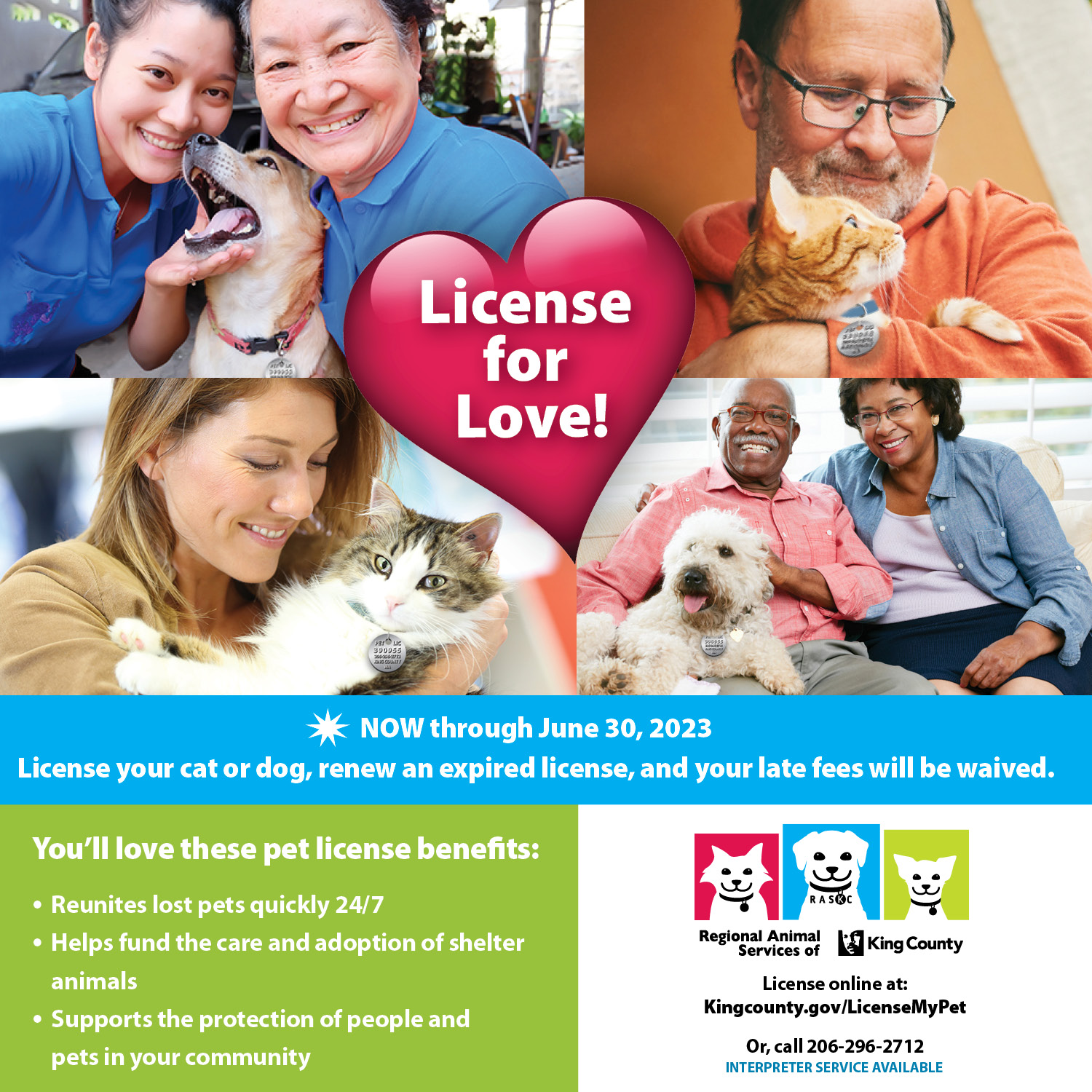 License for love. Now through June 30, 2023, license your cat or dog, renew an expired license, and your late fees will be waived. You'll love these pet license benefits: reunites lost pets quickly 24/7, helps fund the care and adoption of shelter animals, supports the protection of people and pets in your community. Regional Animal Services of King County. License online at Kingcounty.gov/LicenseMyPet or call 206-296-2712. Interpreter service available. Photos of pet owners with their dogs and cats.